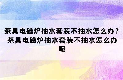 茶具电磁炉抽水套装不抽水怎么办？ 茶具电磁炉抽水套装不抽水怎么办呢